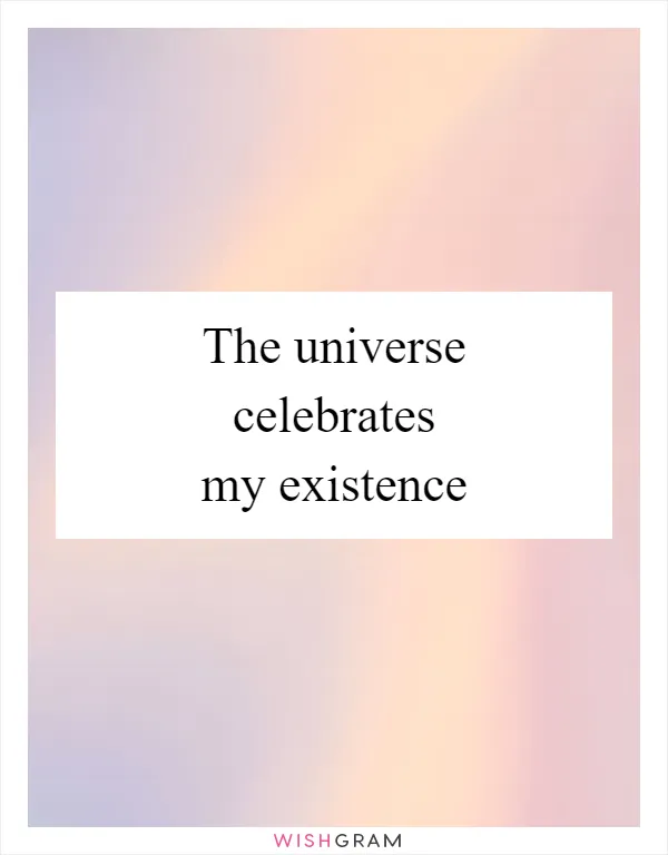 The universe celebrates my existence