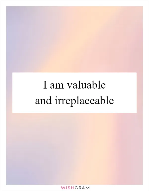 I am valuable and irreplaceable