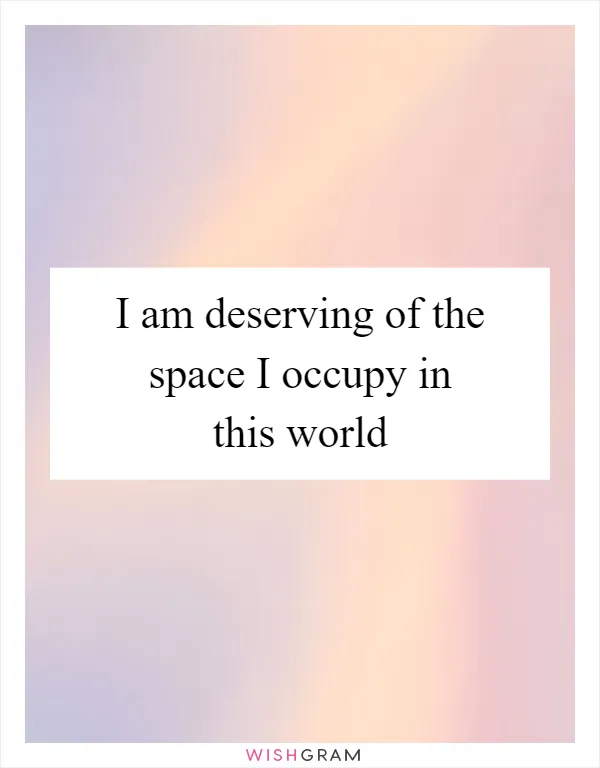 I am deserving of the space I occupy in this world