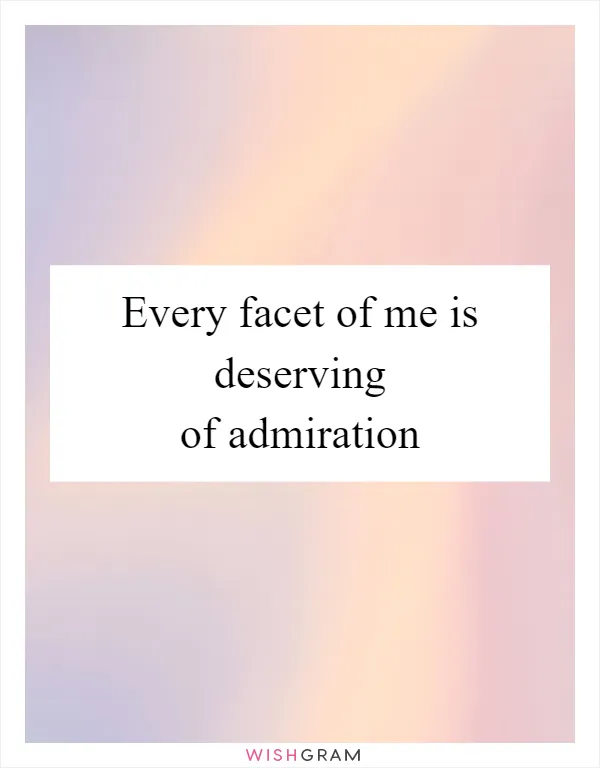 Every facet of me is deserving of admiration