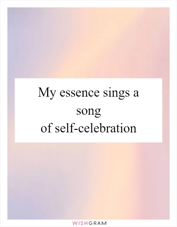 My essence sings a song of self-celebration