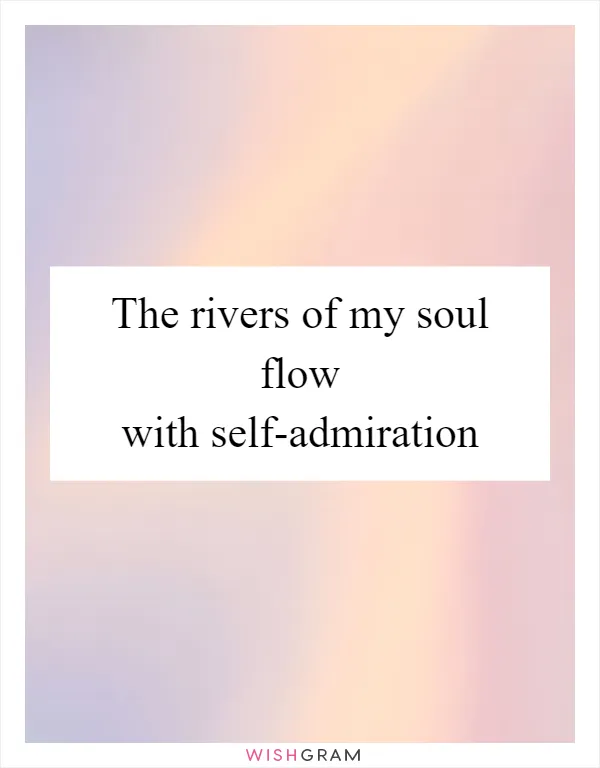 The rivers of my soul flow with self-admiration