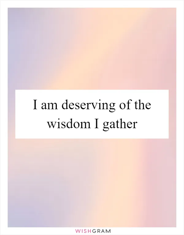 I am deserving of the wisdom I gather