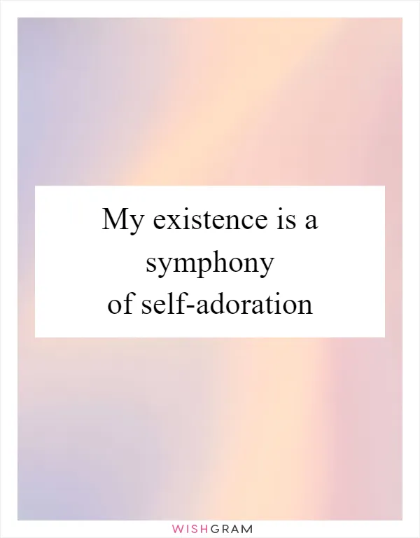 My existence is a symphony of self-adoration