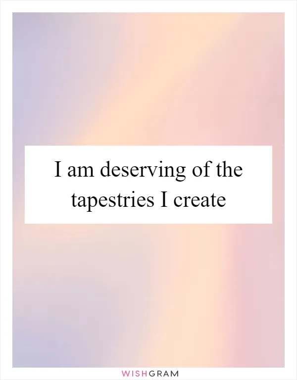 I am deserving of the tapestries I create