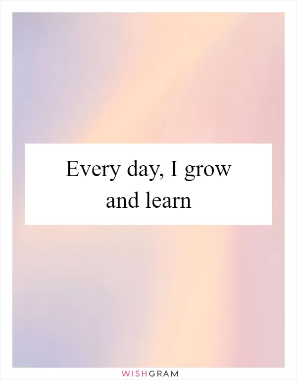 Every day, I grow and learn