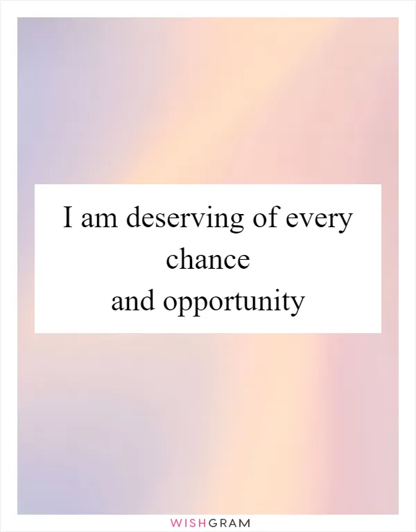 I am deserving of every chance and opportunity