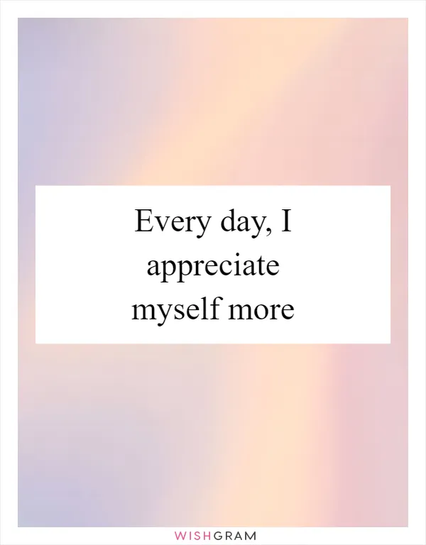 Every day, I appreciate myself more