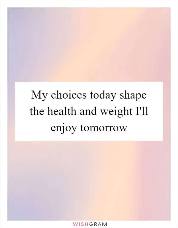 My choices today shape the health and weight I'll enjoy tomorrow