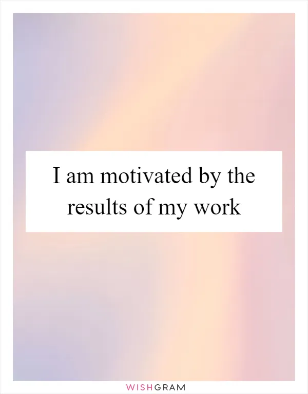 I am motivated by the results of my work