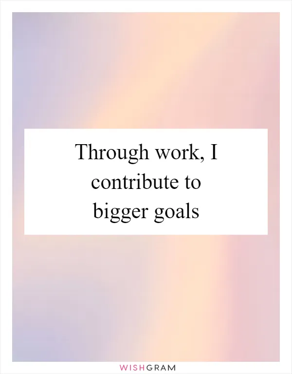 Through work, I contribute to bigger goals