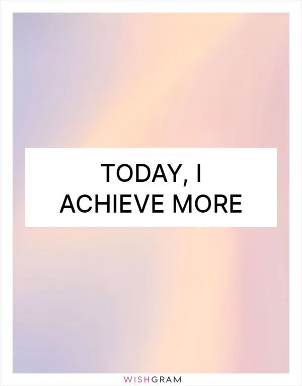 Today, I achieve more