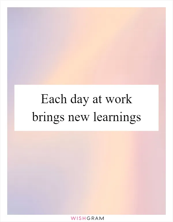 Each day at work brings new learnings