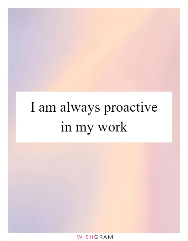 I am always proactive in my work