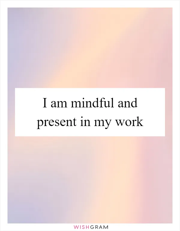 I am mindful and present in my work