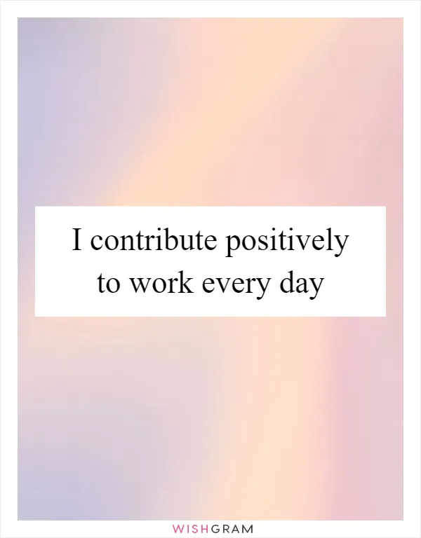 I contribute positively to work every day