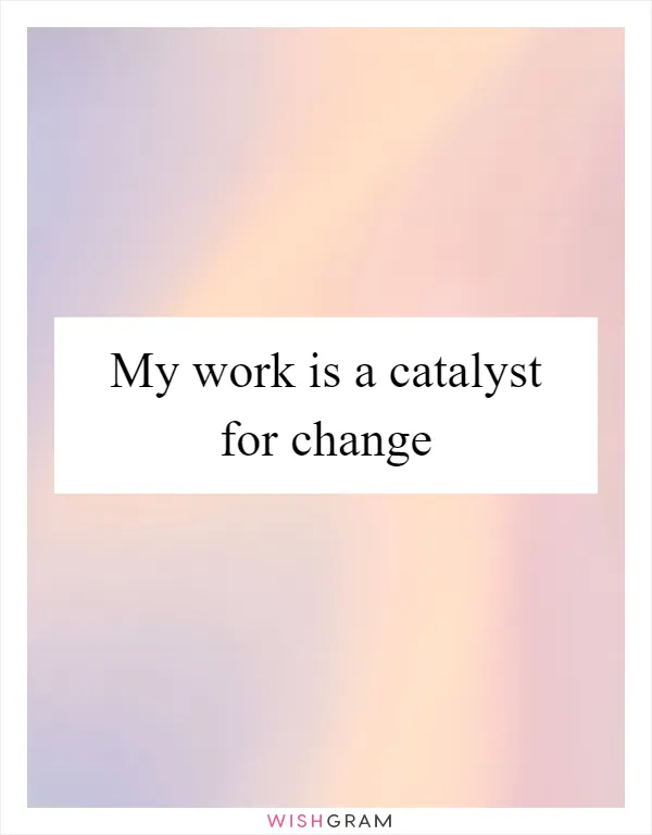 My work is a catalyst for change