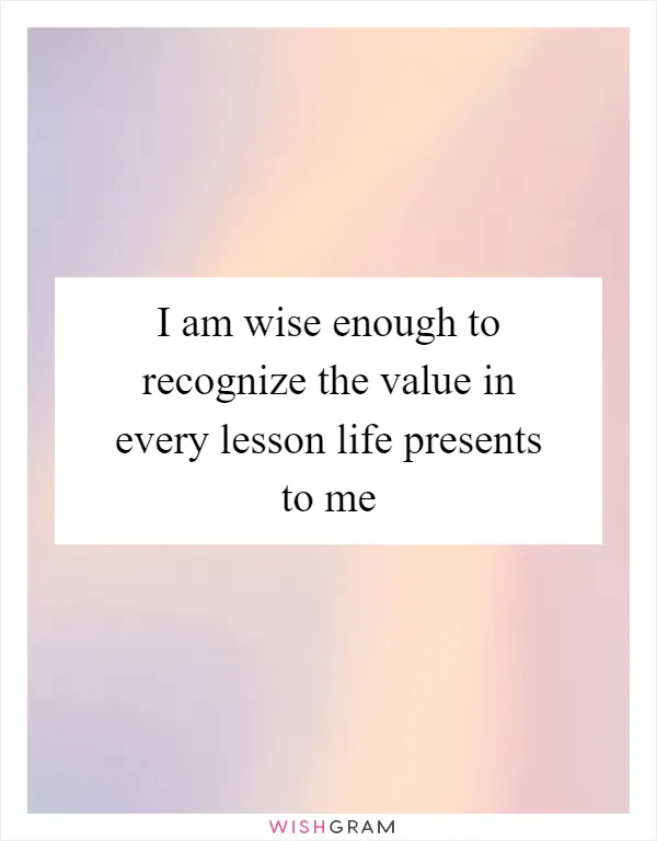 I am wise enough to recognize the value in every lesson life presents to me
