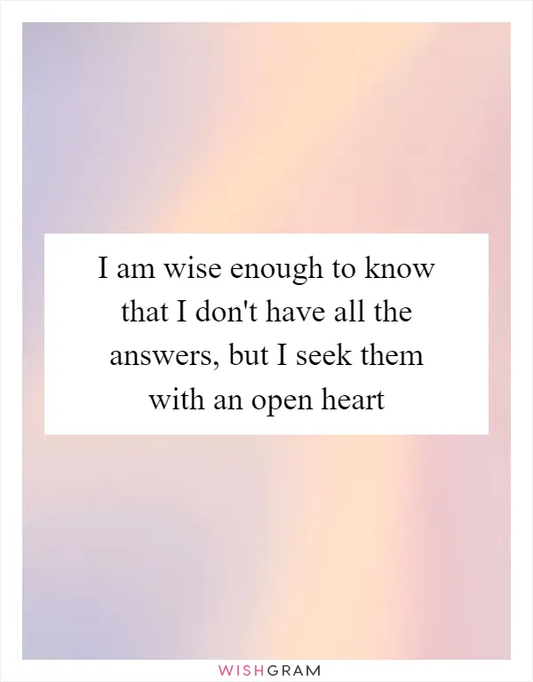 I am wise enough to know that I don't have all the answers, but I seek them with an open heart
