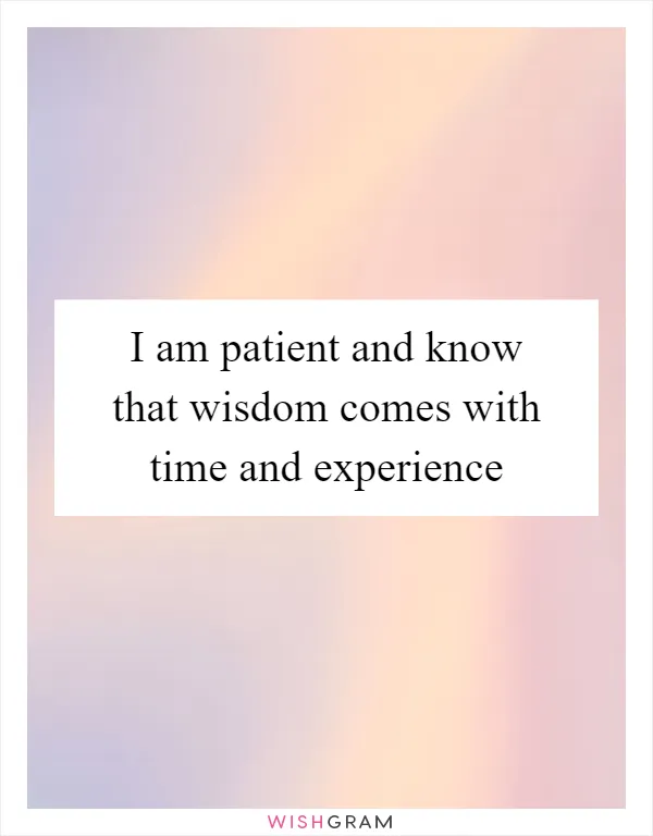 I am patient and know that wisdom comes with time and experience