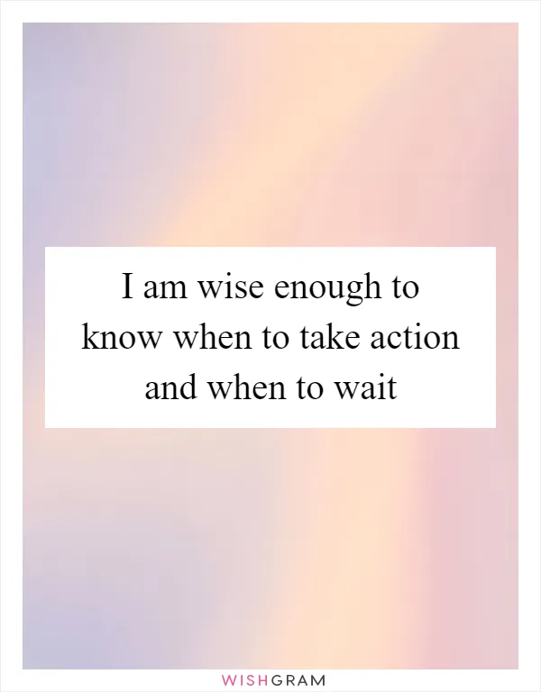 I am wise enough to know when to take action and when to wait