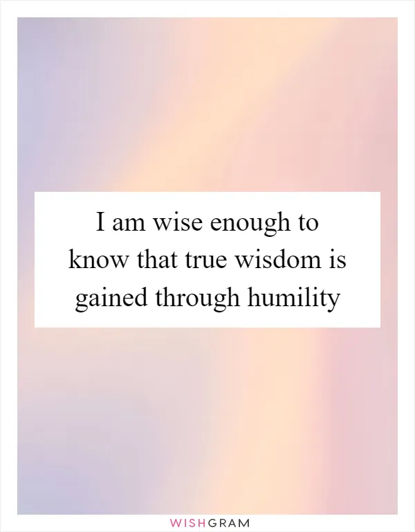 I am wise enough to know that true wisdom is gained through humility
