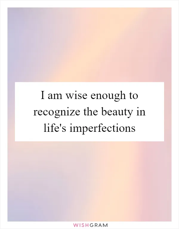 I am wise enough to recognize the beauty in life's imperfections