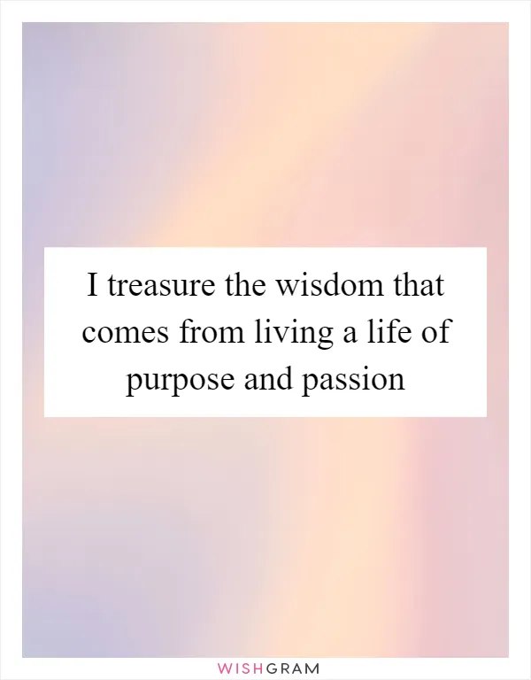 I treasure the wisdom that comes from living a life of purpose and passion