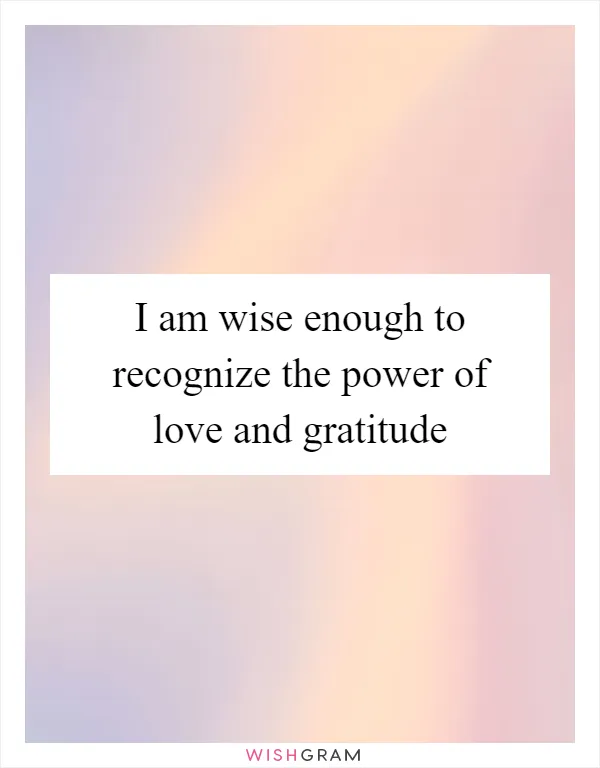 I am wise enough to recognize the power of love and gratitude