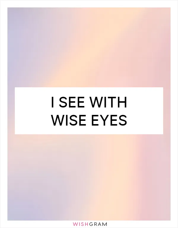 I see with wise eyes