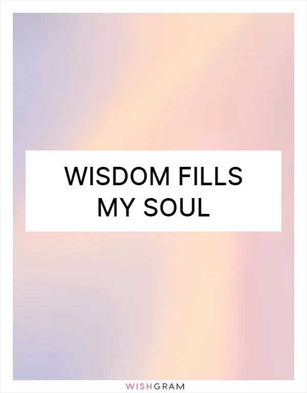 Wisdom fills my soul