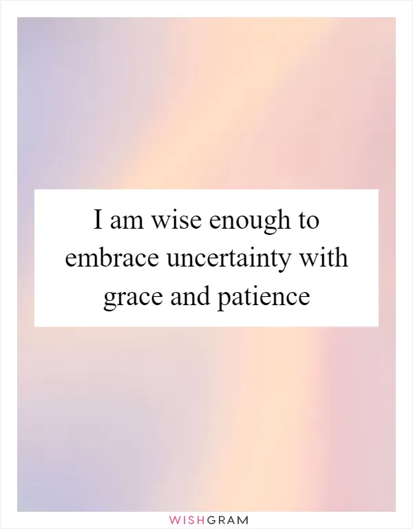 I am wise enough to embrace uncertainty with grace and patience