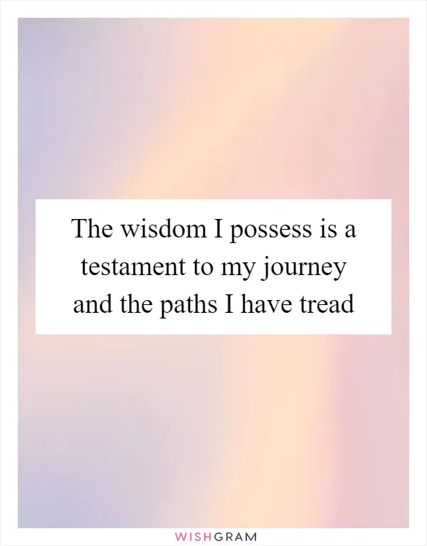 The wisdom I possess is a testament to my journey and the paths I have tread