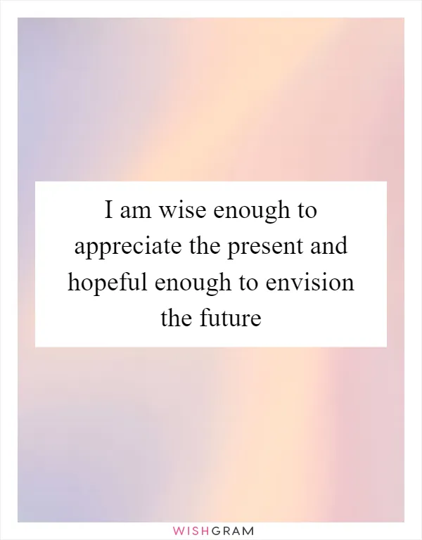 I am wise enough to appreciate the present and hopeful enough to envision the future