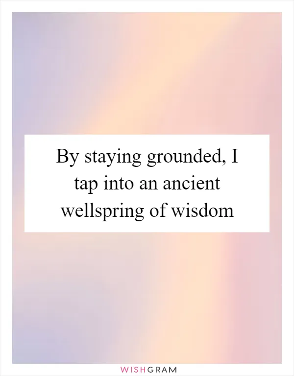 By staying grounded, I tap into an ancient wellspring of wisdom
