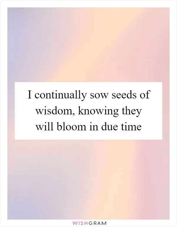I continually sow seeds of wisdom, knowing they will bloom in due time