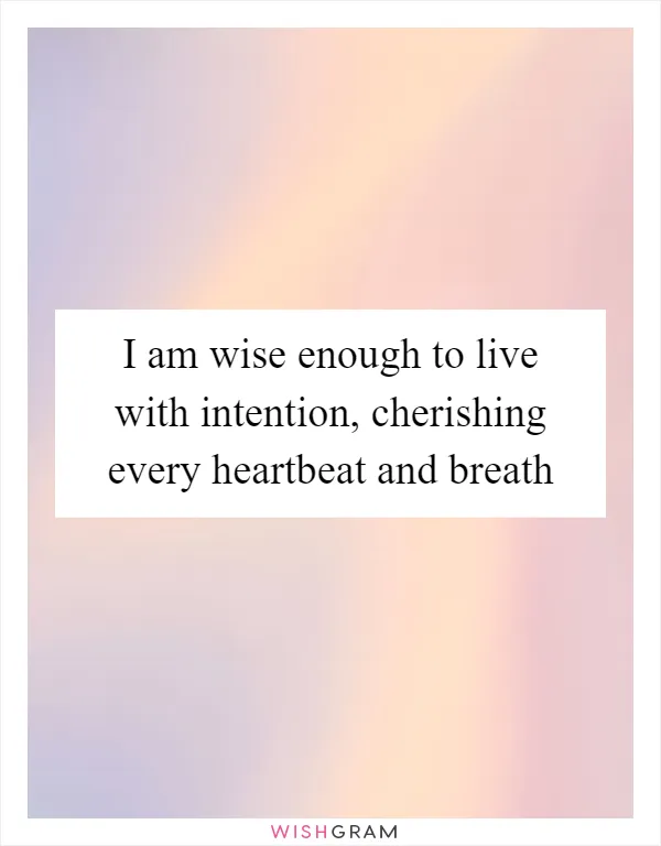 I am wise enough to live with intention, cherishing every heartbeat and breath