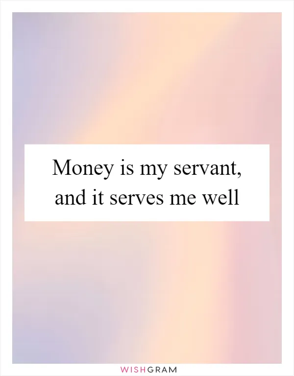 Money is my servant, and it serves me well