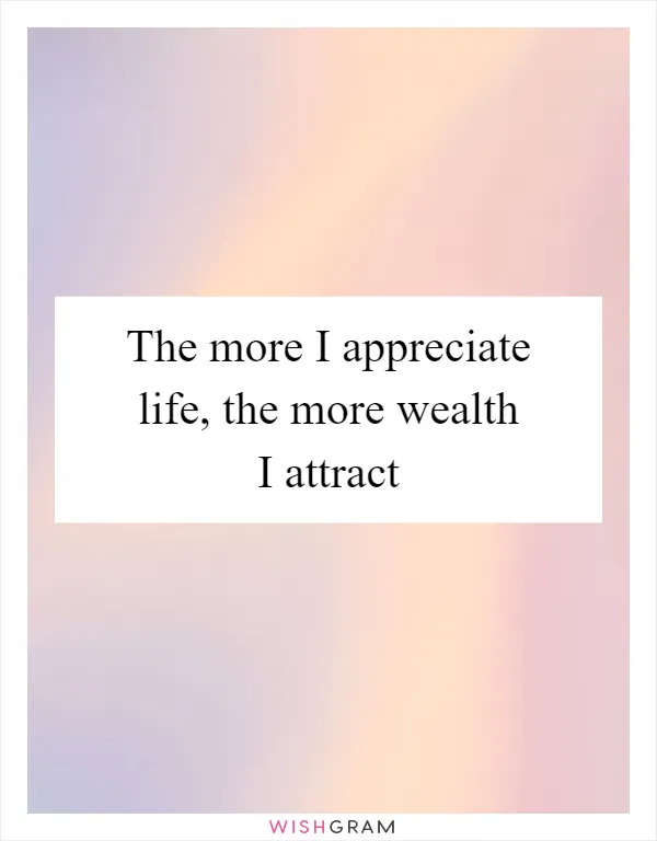 The more I appreciate life, the more wealth I attract