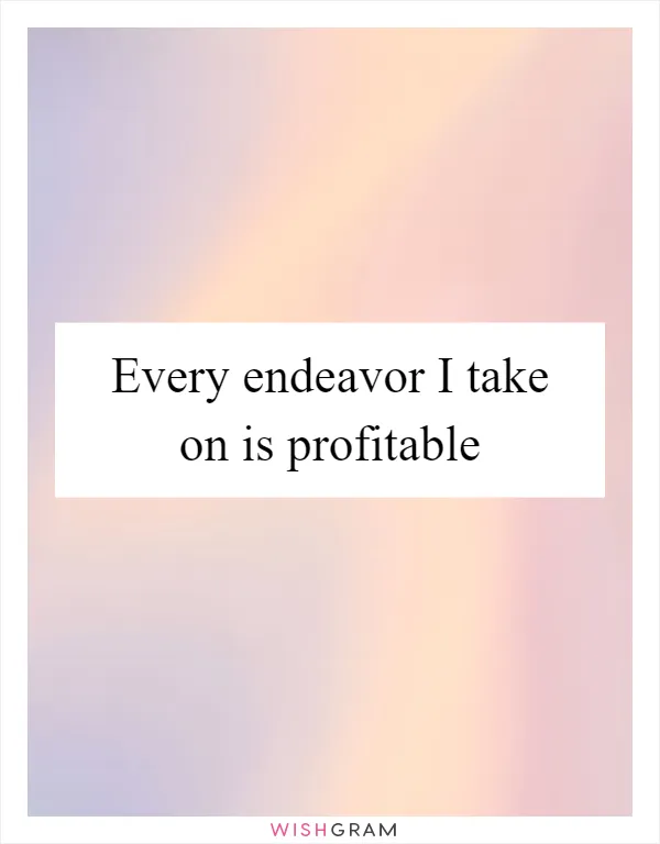 Every endeavor I take on is profitable