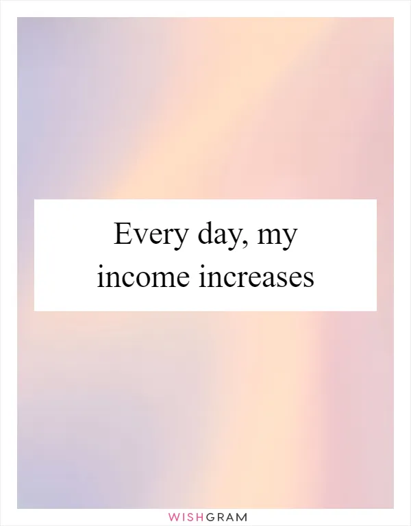 Every day, my income increases