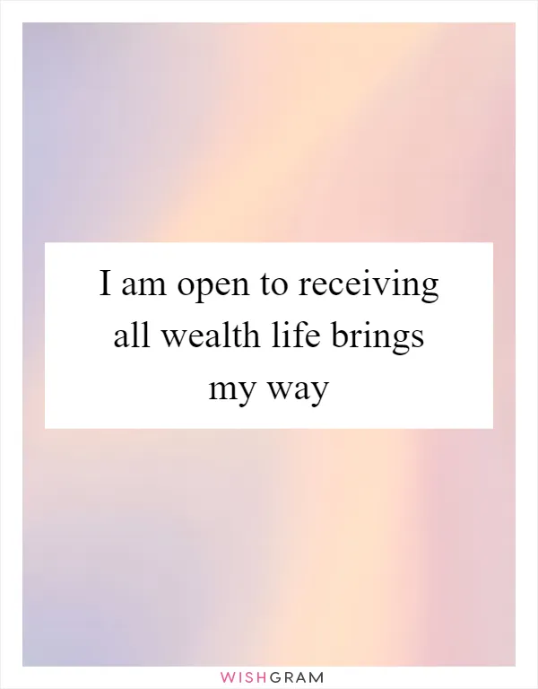 I am open to receiving all wealth life brings my way