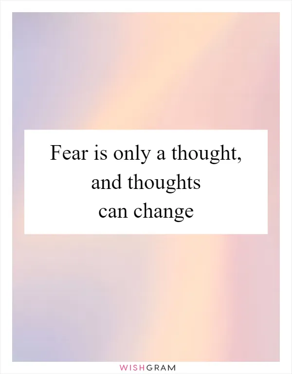 Fear is only a thought, and thoughts can change