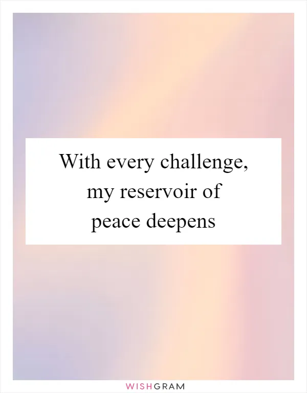 With every challenge, my reservoir of peace deepens