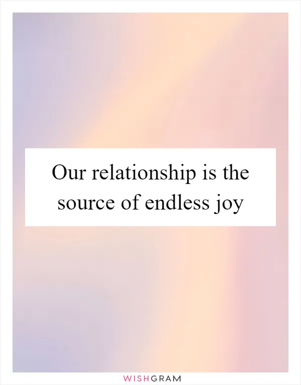 Our relationship is the source of endless joy