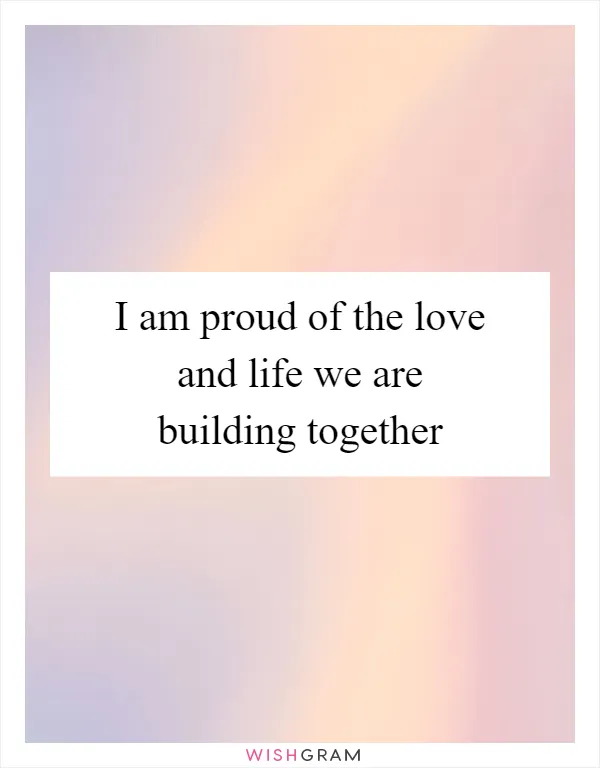 I am proud of the love and life we are building together