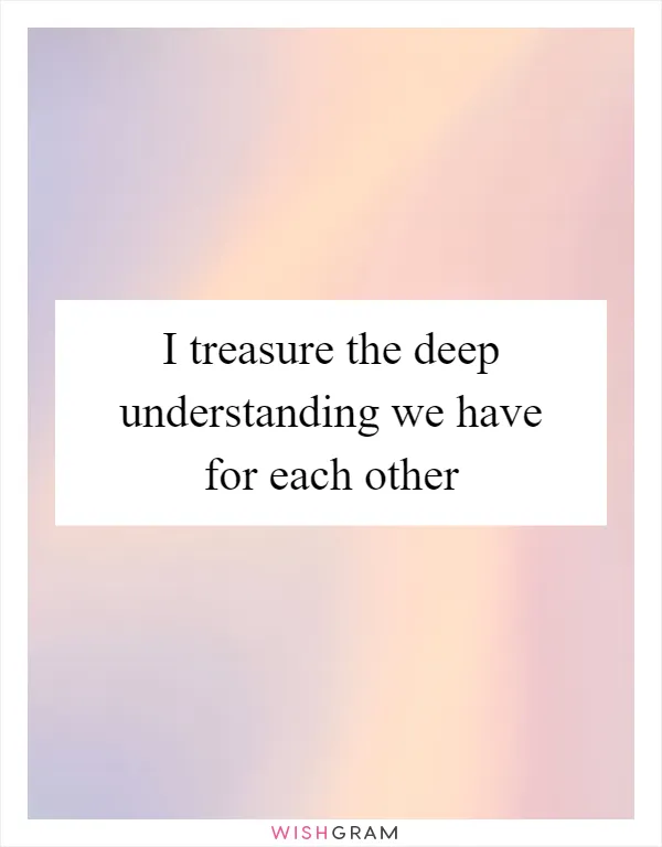 I treasure the deep understanding we have for each other