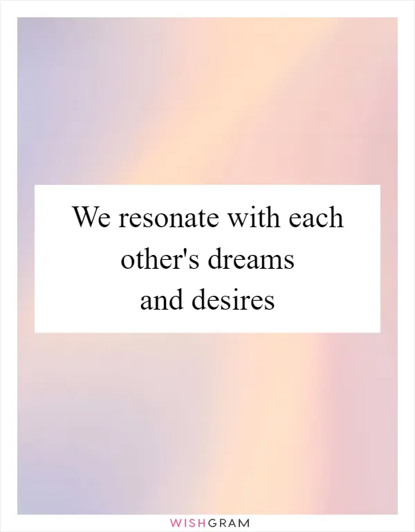 We resonate with each other's dreams and desires