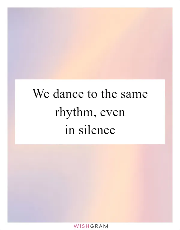 We dance to the same rhythm, even in silence
