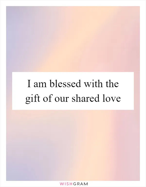 I am blessed with the gift of our shared love